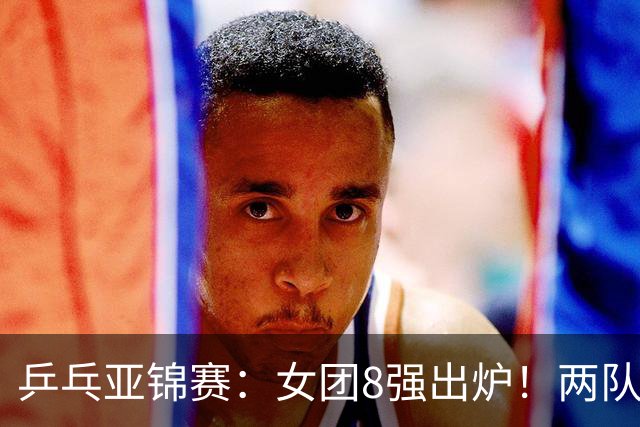 乒乓亚锦赛：女团8强出炉！两队率先入围4强，中日提前摘得奖牌